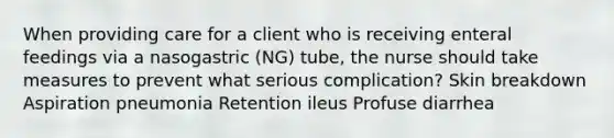 When providing care for a client who is receiving enteral feedings via a nasogastric (NG) tube, the nurse should take measures to prevent what serious complication? Skin breakdown Aspiration pneumonia Retention ileus Profuse diarrhea