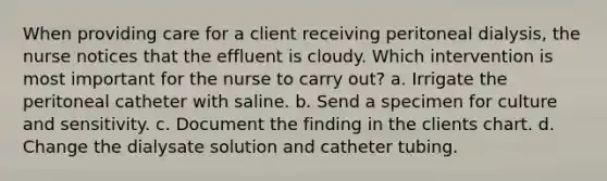 When providing care for a client receiving peritoneal dialysis, the nurse notices that the effluent is cloudy. Which intervention is most important for the nurse to carry out? a. Irrigate the peritoneal catheter with saline. b. Send a specimen for culture and sensitivity. c. Document the finding in the clients chart. d. Change the dialysate solution and catheter tubing.