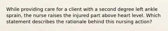 While providing care for a client with a second degree left ankle sprain, the nurse raises the injured part above heart level. Which statement describes the rationale behind this nursing action?