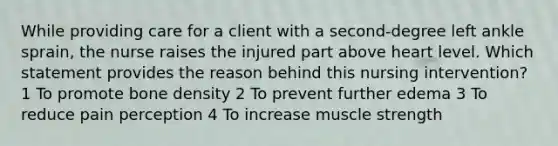 While providing care for a client with a second-degree left ankle sprain, the nurse raises the injured part above heart level. Which statement provides the reason behind this nursing intervention? 1 To promote bone density 2 To prevent further edema 3 To reduce pain perception 4 To increase muscle strength