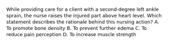 While providing care for a client with a second-degree left ankle sprain, the nurse raises the injured part above heart level. Which statement describes the rationale behind this nursing action? A. To promote bone density B. To prevent further edema C. To reduce pain perception D. To increase muscle strength