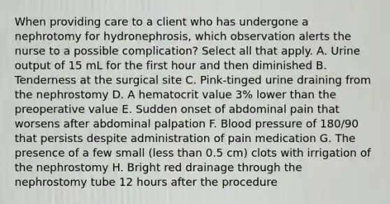 When providing care to a client who has undergone a nephrotomy for hydronephrosis, which observation alerts the nurse to a possible complication? Select all that apply. A. Urine output of 15 mL for the first hour and then diminished B. Tenderness at the surgical site C. Pink-tinged urine draining from the nephrostomy D. A hematocrit value 3% lower than the preoperative value E. Sudden onset of abdominal pain that worsens after abdominal palpation F. Blood pressure of 180/90 that persists despite administration of pain medication G. The presence of a few small (less than 0.5 cm) clots with irrigation of the nephrostomy H. Bright red drainage through the nephrostomy tube 12 hours after the procedure