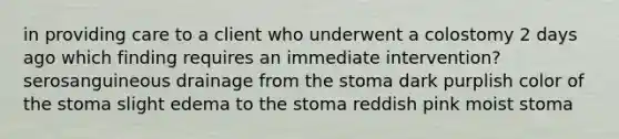 in providing care to a client who underwent a colostomy 2 days ago which finding requires an immediate intervention? serosanguineous drainage from the stoma dark purplish color of the stoma slight edema to the stoma reddish pink moist stoma