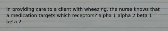 In providing care to a client with wheezing, the nurse knows that a medication targets which receptors? alpha 1 alpha 2 beta 1 beta 2