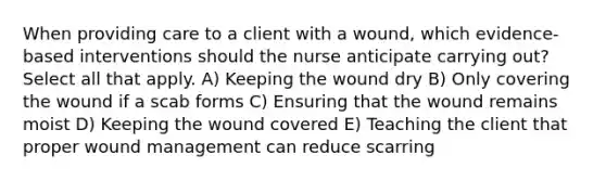 When providing care to a client with a wound, which evidence-based interventions should the nurse anticipate carrying out? Select all that apply. A) Keeping the wound dry B) Only covering the wound if a scab forms C) Ensuring that the wound remains moist D) Keeping the wound covered E) Teaching the client that proper wound management can reduce scarring