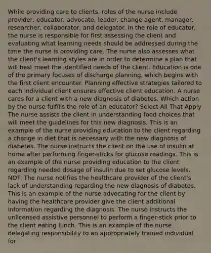 While providing care to clients, roles of the nurse include provider, educator, advocate, leader, change agent, manager, researcher, collaborator, and delegator. In the role of educator, the nurse is responsible for first assessing the client and evaluating what learning needs should be addressed during the time the nurse is providing care. The nurse also assesses what the client's learning styles are in order to determine a plan that will best meet the identified needs of the client. Education is one of the primary focuses of discharge planning, which begins with the first client encounter. Planning effective strategies tailored to each individual client ensures effective client education. A nurse cares for a client with a new diagnosis of diabetes. Which action by the nurse fulfills the role of an educator? Select All That Apply The nurse assists the client in understanding food choices that will meet the guidelines for this new diagnosis. This is an example of the nurse providing education to the client regarding a change in diet that is necessary with the new diagnosis of diabetes. The nurse instructs the client on the use of insulin at home after performing finger-sticks for glucose readings. This is an example of the nurse providing education to the client regarding needed dosage of insulin due to set glucose levels. NOT: The nurse notifies the healthcare provider of the client's lack of understanding regarding the new diagnosis of diabetes. This is an example of the nurse advocating for the client by having the healthcare provider give the client additional information regarding the diagnosis. The nurse instructs the unlicensed assistive personnel to perform a finger-stick prior to the client eating lunch. This is an example of the nurse delegating responsibility to an appropriately trained individual for