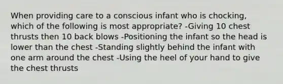 When providing care to a conscious infant who is chocking, which of the following is most appropriate? -Giving 10 chest thrusts then 10 back blows -Positioning the infant so the head is lower than the chest -Standing slightly behind the infant with one arm around the chest -Using the heel of your hand to give the chest thrusts