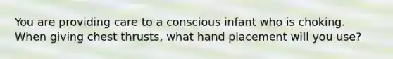 You are providing care to a conscious infant who is choking. When giving chest thrusts, what hand placement will you use?