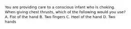 You are providing care to a conscious infant who is choking. When giving chest thrusts, which of the following would you use? A. Fist of the hand B. Two fingers C. Heel of the hand D. Two hands