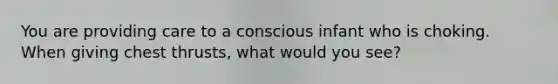 You are providing care to a conscious infant who is choking. When giving chest thrusts, what would you see?