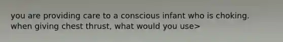 you are providing care to a conscious infant who is choking. when giving chest thrust, what would you use>