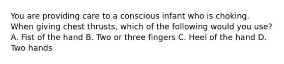 You are providing care to a conscious infant who is choking. When giving chest thrusts, which of the following would you use? A. Fist of the hand B. Two or three fingers C. Heel of the hand D. Two hands