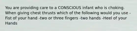 You are providing care to a CONSCIOUS infant who is choking. When giving chest thrusts which of the following would you use -Fist of your hand -two or three fingers -two hands -Heel of your Hands