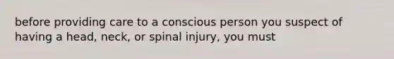 before providing care to a conscious person you suspect of having a head, neck, or spinal injury, you must