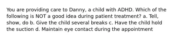 You are providing care to Danny, a child with ADHD. Which of the following is NOT a good idea during patient treatment? a. Tell, show, do b. Give the child several breaks c. Have the child hold the suction d. Maintain eye contact during the appointment