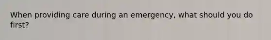 When providing care during an emergency, what should you do first?