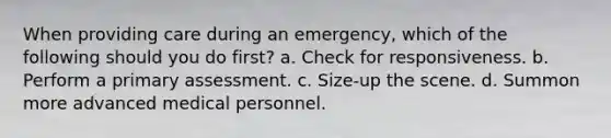 When providing care during an emergency, which of the following should you do first? a. Check for responsiveness. b. Perform a primary assessment. c. Size-up the scene. d. Summon more advanced medical personnel.