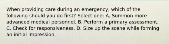 When providing care during an emergency, which of the following should you do first? Select one: A. Summon more advanced medical personnel. B. Perform a primary assessment. C. Check for responsiveness. D. Size up the scene while forming an initial impression.