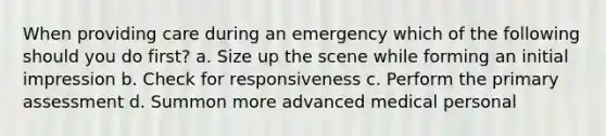 When providing care during an emergency which of the following should you do first? a. Size up the scene while forming an initial impression b. Check for responsiveness c. Perform the primary assessment d. Summon more advanced medical personal