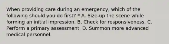 When providing care during an emergency, which of the following should you do first? * A. Size-up the scene while forming an initial impression. B. Check for responsiveness. C. Perform a primary assessment. D. Summon more advanced medical personnel.