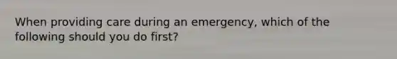 When providing care during an emergency, which of the following should you do first?