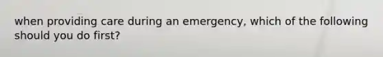 when providing care during an emergency, which of the following should you do first?