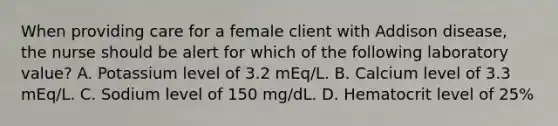 When providing care for a female client with Addison disease, the nurse should be alert for which of the following laboratory value? A. Potassium level of 3.2 mEq/L. B. Calcium level of 3.3 mEq/L. C. Sodium level of 150 mg/dL. D. Hematocrit level of 25%