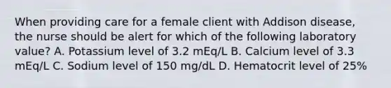 When providing care for a female client with Addison disease, the nurse should be alert for which of the following laboratory value? A. Potassium level of 3.2 mEq/L B. Calcium level of 3.3 mEq/L C. Sodium level of 150 mg/dL D. Hematocrit level of 25%