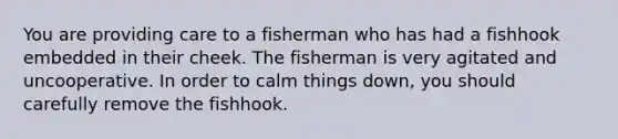 You are providing care to a fisherman who has had a fishhook embedded in their cheek. The fisherman is very agitated and uncooperative. In order to calm things down, you should carefully remove the fishhook.