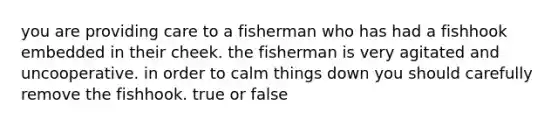 you are providing care to a fisherman who has had a fishhook embedded in their cheek. the fisherman is very agitated and uncooperative. in order to calm things down you should carefully remove the fishhook. true or false