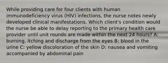 While providing care for four clients with human immunodeficiency virus (HIV) infections, the nurse notes newly developed clinical manifestations. Which client's condition would the nurse be able to delay reporting to the primary health care provider until unit rounds are made within the next 24 hours? A: burning, itching and discharge from the eyes B: blood in the urine C: yellow discoloration of the skin D: nausea and vomiting accompanied by abdominal pain