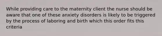 While providing care to the maternity client the nurse should be aware that one of these anxiety disorders is likely to be triggered by the process of laboring and birth which this order fits this criteria