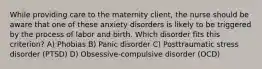 While providing care to the maternity client, the nurse should be aware that one of these anxiety disorders is likely to be triggered by the process of labor and birth. Which disorder fits this criterion? A) Phobias B) Panic disorder C) Posttraumatic stress disorder (PTSD) D) Obsessive-compulsive disorder (OCD)