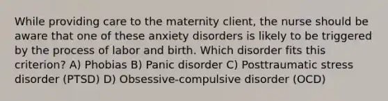 While providing care to the maternity client, the nurse should be aware that one of these anxiety disorders is likely to be triggered by the process of labor and birth. Which disorder fits this criterion? A) Phobias B) Panic disorder C) Posttraumatic stress disorder (PTSD) D) Obsessive-compulsive disorder (OCD)