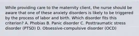 While providing care to the maternity client, the nurse should be aware that one of these anxiety disorders is likely to be triggered by the process of labor and birth. Which disorder fits this criterion? A. Phobias B. Panic disorder C. Posttraumatic stress disorder (PTSD) D. Obsessive-compulsive disorder (OCD)