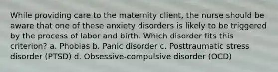 While providing care to the maternity client, the nurse should be aware that one of these anxiety disorders is likely to be triggered by the process of labor and birth. Which disorder fits this criterion? a. Phobias b. Panic disorder c. Posttraumatic stress disorder (PTSD) d. Obsessive-compulsive disorder (OCD)