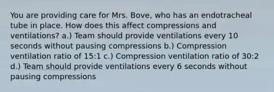 You are providing care for Mrs. Bove, who has an endotracheal tube in place. How does this affect compressions and ventilations? a.) Team should provide ventilations every 10 seconds without pausing compressions b.) Compression ventilation ratio of 15:1 c.) Compression ventilation ratio of 30:2 d.) Team should provide ventilations every 6 seconds without pausing compressions