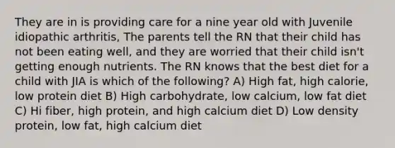 They are in is providing care for a nine year old with Juvenile idiopathic arthritis, The parents tell the RN that their child has not been eating well, and they are worried that their child isn't getting enough nutrients. The RN knows that the best diet for a child with JIA is which of the following? A) High fat, high calorie, low protein diet B) High carbohydrate, low calcium, low fat diet C) Hi fiber, high protein, and high calcium diet D) Low density protein, low fat, high calcium diet