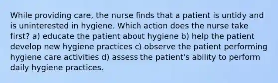 While providing care, the nurse finds that a patient is untidy and is uninterested in hygiene. Which action does the nurse take first? a) educate the patient about hygiene b) help the patient develop new hygiene practices c) observe the patient performing hygiene care activities d) assess the patient's ability to perform daily hygiene practices.