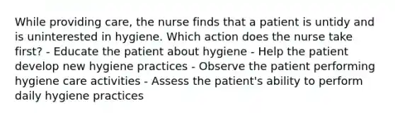 While providing care, the nurse finds that a patient is untidy and is uninterested in hygiene. Which action does the nurse take first? - Educate the patient about hygiene - Help the patient develop new hygiene practices - Observe the patient performing hygiene care activities - Assess the patient's ability to perform daily hygiene practices