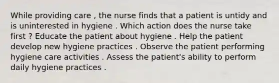 While providing care , the nurse finds that a patient is untidy and is uninterested in hygiene . Which action does the nurse take first ? Educate the patient about hygiene . Help the patient develop new hygiene practices . Observe the patient performing hygiene care activities . Assess the patient's ability to perform daily hygiene practices .