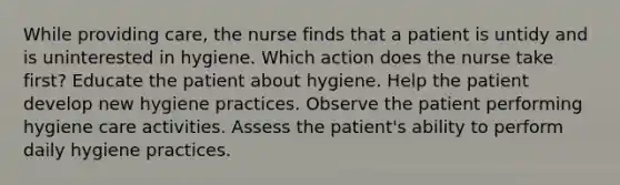 While providing care, the nurse finds that a patient is untidy and is uninterested in hygiene. Which action does the nurse take first? Educate the patient about hygiene. Help the patient develop new hygiene practices. Observe the patient performing hygiene care activities. Assess the patient's ability to perform daily hygiene practices.