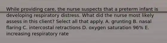 While providing care, the nurse suspects that a preterm infant is developing respiratory distress. What did the nurse most likely assess in this client? Select all that apply. A. grunting B. nasal flaring C. intercostal retractions D. oxygen saturation 96% E. increasing respiratory rate