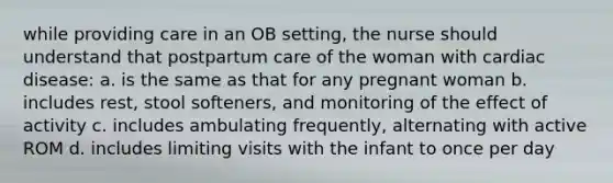 while providing care in an OB setting, the nurse should understand that postpartum care of the woman with cardiac disease: a. is the same as that for any pregnant woman b. includes rest, stool softeners, and monitoring of the effect of activity c. includes ambulating frequently, alternating with active ROM d. includes limiting visits with the infant to once per day