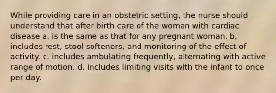 While providing care in an obstetric setting, the nurse should understand that after birth care of the woman with cardiac disease a. is the same as that for any pregnant woman. b. includes rest, stool softeners, and monitoring of the effect of activity. c. includes ambulating frequently, alternating with active range of motion. d. includes limiting visits with the infant to once per day.