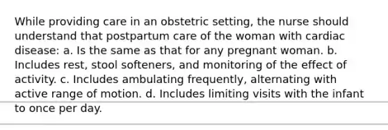 While providing care in an obstetric setting, the nurse should understand that postpartum care of the woman with cardiac disease: a. Is the same as that for any pregnant woman. b. Includes rest, stool softeners, and monitoring of the effect of activity. c. Includes ambulating frequently, alternating with active range of motion. d. Includes limiting visits with the infant to once per day.