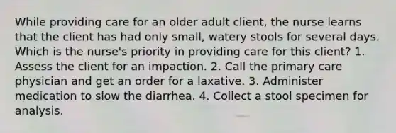 While providing care for an older adult client, the nurse learns that the client has had only small, watery stools for several days. Which is the nurse's priority in providing care for this client? 1. Assess the client for an impaction. 2. Call the primary care physician and get an order for a laxative. 3. Administer medication to slow the diarrhea. 4. Collect a stool specimen for analysis.