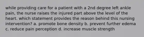 while providing care for a patient with a 2nd degree left ankle pain, the nurse raises the injured part above the level of the heart. which statement provides the reason behind this nursing intervention? a. promote bone density b. prevent further edema c. reduce pain perception d. increase muscle strength