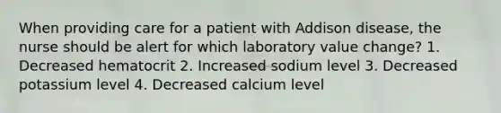 When providing care for a patient with Addison disease, the nurse should be alert for which laboratory value change? 1. Decreased hematocrit 2. Increased sodium level 3. Decreased potassium level 4. Decreased calcium level