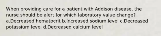 When providing care for a patient with Addison disease, the nurse should be alert for which laboratory value change? a.Decreased hematocrit b.Increased sodium level c.Decreased potassium level d.Decreased calcium level